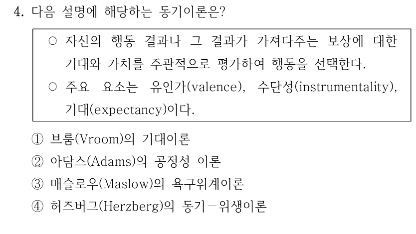 4. 다음 설명에 해당하는 동기이론은? ○자신의 행동 결과나 그 결과가 가져다주는 보상에 대한 기대와 가치를 주관적으로 평가하여 행동을 선택한다. ○주요 요소는 유인가(valence), 수단성(instrumentality), 기대(expectancy)이다. ①브룸(Vroom)의 기대이론 ②아담스(Adams)의 공정성 이론 ③매슬로우(Maslow)의 욕구위계이론 ④허즈버그(Herzberg)의 동기－위생이론