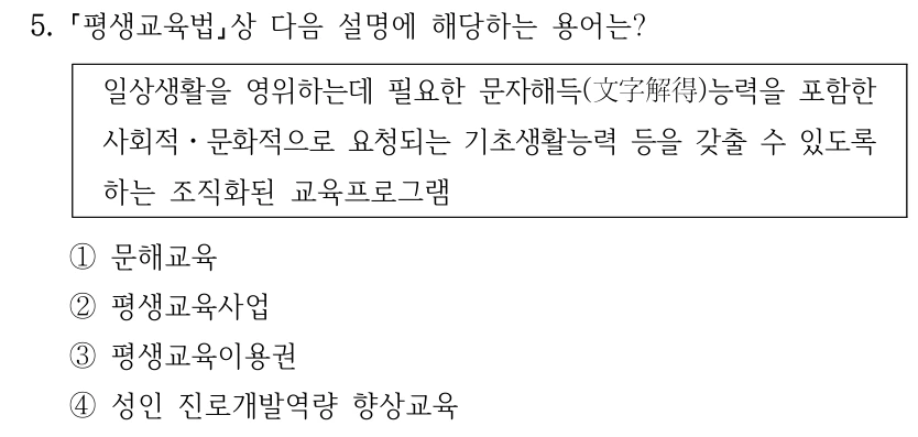 5. 평생교육법상 다음 설명에 해당하는 용어는? 일상생활을 영위하는데 필요한 문자해득(文字解得)능력을 포함한 사회적ㆍ문화적으로 요청되는 기초생활능력 등을 갖출 수 있도록 하는 조직화된 교육프로그램 ①문해교육 ②평생교육사업 ③평생교육이용권 ④성인 진로개발역량 향상교육