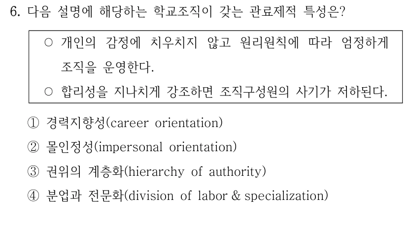 6. 다음 설명에 해당하는 학교조직이 갖는 관료제적 특성은? ○개인의 감정에 치우치지 않고 원리원칙에 따라 엄정하게 조직을 운영한다. ○합리성을 지나치게 강조하면 조직구성원의 사기가 저하된다. ①경력지향성(career orientation) ②몰인정성(impersonal orientation) ③권위의 계층화(hierarchy of authority) ④분업과 전문화(division of labor & specialization)