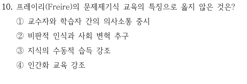 10. 프레이리(Freire)의 문제제기식 교육의 특징으로 옳지 않은 것은? ①교수자와 학습자 간의 의사소통 중시 ②비판적 인식과 사회 변혁 추구 ③지식의 수동적 습득 강조 ④인간화 교육 강조
