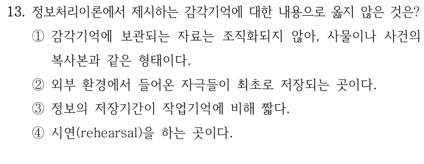 13. 정보처리이론에서 제시하는 감각기억에 대한 내용으로 옳지 않은 것은? ①감각기억에 보관되는 자료는 조직화되지 않아, 사물이나 사건의 복사본과 같은 형태이다. ②외부 환경에서 들어온 자극들이 최초로 저장되는 곳이다. ③정보의 저장기간이 작업기억에 비해 짧다. ④시연(rehearsal)을 하는 곳이다.