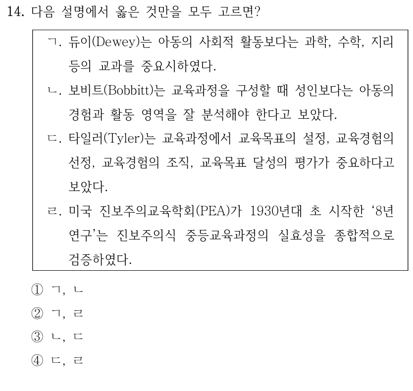 14. 다음 설명에서 옳은 것만을 모두 고르면? ㄱ. 듀이(Dewey)는 아동의 사회적 활동보다는 과학, 수학, 지리 등의 교과를 중요시하였다. ㄴ. 보비트(Bobbitt)는 교육과정을 구성할 때 성인보다는 아동의 경험과 활동 영역을 잘 분석해야 한다고 보았다. ㄷ. 타일러(Tyler)는 교육과정에서 교육목표의 설정, 교육경험의 선정, 교육경험의 조직, 교육목표 달성의 평가가 중요하다고 보았다. ㄹ. 미국 진보주의교육학회(PEA)가 1930년대 초 시작한 ‘8년 연구’는 진보주의식 중등교육과정의 실효성을 종합적으로 검증하였다. ①ㄱ, ㄴ ②ㄱ, ㄹ ③ㄴ, ㄷ ④ㄷ, ㄹ