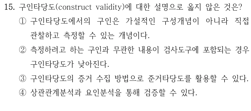 15. 구인타당도(construct validity)에 대한 설명으로 옳지 않은 것은? ①구인타당도에서의 구인은 가설적인 구성개념이 아니라 직접 관찰하고 측정할 수 있는 개념이다. ②측정하려고 하는 구인과 무관한 내용이 검사도구에 포함되는 경우 구인타당도가 낮아진다. ③구인타당도의 증거 수집 방법으로 준거타당도를 활용할 수 있다. ④상관관계분석과 요인분석을 통해 검증할 수 있다.