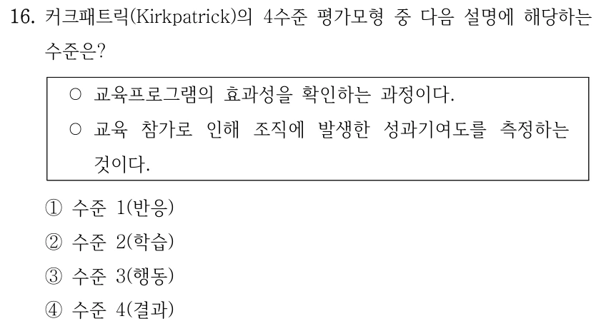 16. 커크패트릭(Kirkpatrick)의 4수준 평가모형 중 다음 설명에 해당하는 수준은? ○교육프로그램의 효과성을 확인하는 과정이다. ○교육 참가로 인해 조직에 발생한 성과기여도를 측정하는 것이다. ①수준 1(반응) ②수준 2(학습) ③수준 3(행동) ④수준 4(결과)