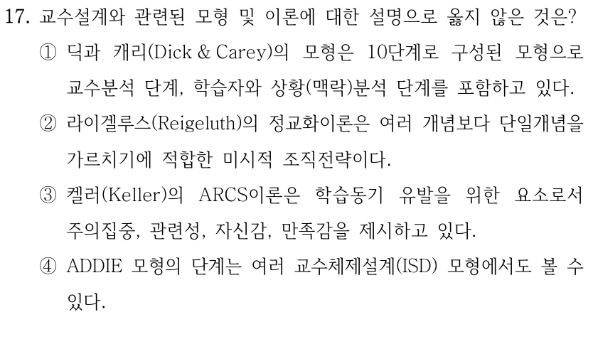 17. 교수설계와 관련된 모형 및 이론에 대한 설명으로 옳지 않은 것은? ①딕과 캐리(Dick & Carey)의 모형은 10단계로 구성된 모형으로 교수분석 단계, 학습자와 상황(맥락)분석 단계를 포함하고 있다. ②라이겔루스(Reigeluth)의 정교화이론은 여러 개념보다 단일개념을 가르치기에 적합한 미시적 조직전략이다. ③켈러(Keller)의 ARCS이론은 학습동기 유발을 위한 요소로서 주의집중, 관련성, 자신감, 만족감을 제시하고 있다. ④ADDIE 모형의 단계는 여러 교수체제설계(ISD) 모형에서도 볼 수 있다.