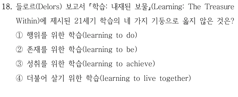 18. 들로르(Delors) 보고서 학습: 내재된 보물(Learning: The Treasure Within)에 제시된 21세기 학습의 네 가지 기둥으로 옳지 않은 것은? ①행위를 위한 학습(learning to do) ②존재를 위한 학습(learning to be) ③성취를 위한 학습(learning to achieve) ④더불어 살기 위한 학습(learning to live together)