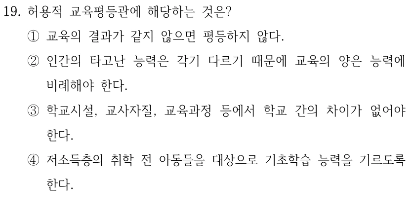 19. 허용적 교육평등관에 해당하는 것은? ①교육의 결과가 같지 않으면 평등하지 않다. ②인간의 타고난 능력은 각기 다르기 때문에 교육의 양은 능력에 비례해야 한다. ③학교시설, 교사자질, 교육과정 등에서 학교 간의 차이가 없어야 한다. ④저소득층의 취학 전 아동들을 대상으로 기초학습 능력을 기르도록 한다.
