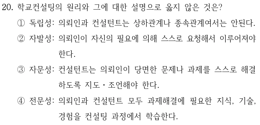 20. 학교컨설팅의 원리와 그에 대한 설명으로 옳지 않은 것은? ①독립성: 의뢰인과 컨설턴트는 상하관계나 종속관계여서는 안된다. ②자발성: 의뢰인이 자신의 필요에 의해 스스로 요청해서 이루어져야 한다. ③자문성: 컨설턴트는 의뢰인이 당면한 문제나 과제를 스스로 해결 하도록 지도ㆍ조언해야 한다. ④전문성: 의뢰인과 컨설턴트 모두 과제해결에 필요한 지식, 기술, 경험을 컨설팅 과정에서 학습한다.