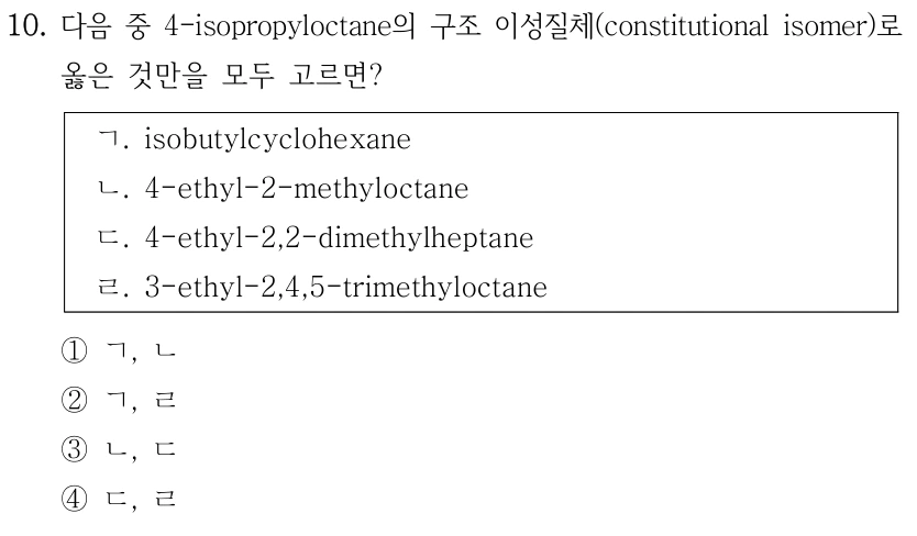 10. 다음 중 4-isopropyloctane의 구조 이성질체(constitutional isomer)로 옳은 것만을 모두 고르면? ㄱ. isobutylcyclohexane ㄴ. 4-ethyl-2-methyloctane ㄷ. 4-ethyl-2,2-dimethylheptane ㄹ. 3-ethyl-2,4,5-trimethyloctane ①ㄱ, ㄴ ②ㄱ, ㄹ ③ㄴ, ㄷ ④ㄷ, ㄹ