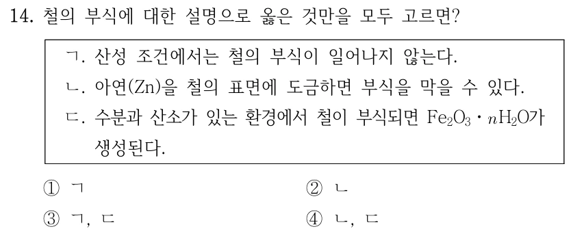 14. 철의 부식에 대한 설명으로 옳은 것만을 모두 고르면? ㄱ. 산성 조건에서는 철의 부식이 일어나지 않는다. ㄴ. 아연(Zn)을 철의 표면에 도금하면 부식을 막을 수 있다. ㄷ. 수분과 산소가 있는 환경에서 철이 부식되면 Fe₂O₃·nH₂O가 생성된다. ①ㄱ ②ㄴ ③ㄱ·ㄷ ④ㄴ·ㄷ.