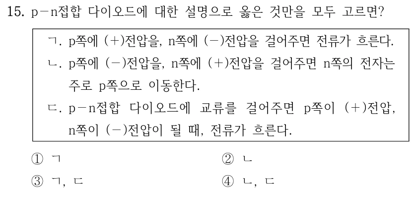 15. p－n접합 다이오드에 대한 설명으로 옳은 것만을 모두 고르면? ㄱ. p쪽에 (＋)전압을, n쪽에 (－)전압을 걸어주면 전류가 흐른다. ㄴ. p쪽에 (－)전압을, n쪽에 (＋)전압을 걸어주면 n쪽의 전자는 주로 p쪽으로 이동한다. ㄷ. p－n접합 다이오드에 교류를 걸어주면 p쪽이 (＋)전압, n쪽이 (－)전압이 될 때, 전류가 흐른다. ①ㄱ ②ㄴ ③ㄱ, ㄷ ④ㄴ, ㄷ