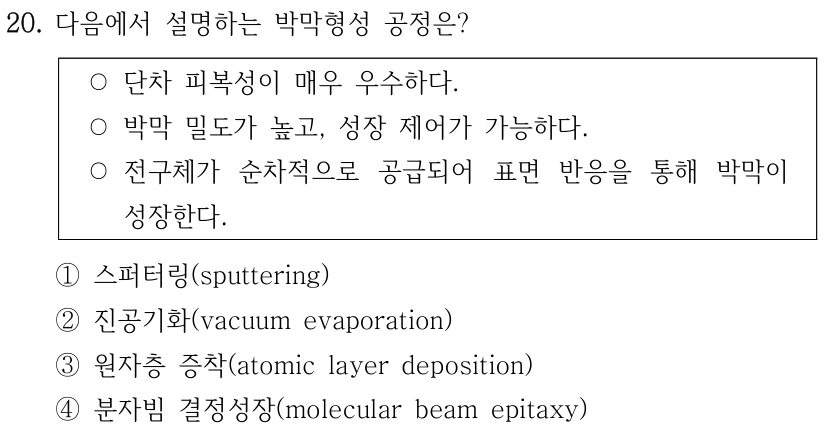 20. 다음에서 설명하는 박막형성 공정은? ○단차 피복성이 매우 우수하다. ○박막 밀도가 높고, 성장 제어가 가능하다. ○전구체가 순차적으로 공급되어 표면 반응을 통해 박막이 성장한다. ①스퍼터링(sputtering) ②진공기화(vacuum evaporation) ③원자층 증착(atomic layer deposition) ④분자빔 결정성장(molecular beam epitaxy)