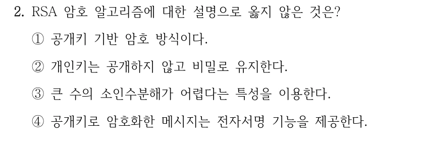 2. RSA 암호 알고리즘에 대한 설명으로 옳지 않은 것은? ①공개키 기반 암호 방식이다. ②개인키는 공개하지 않고 비밀로 유지한다. ③큰 수의 소인수분해가 어렵다는 특성을 이용한다. ④공개키로 암호화한 메시지는 전자서명 기능을 제공한다.