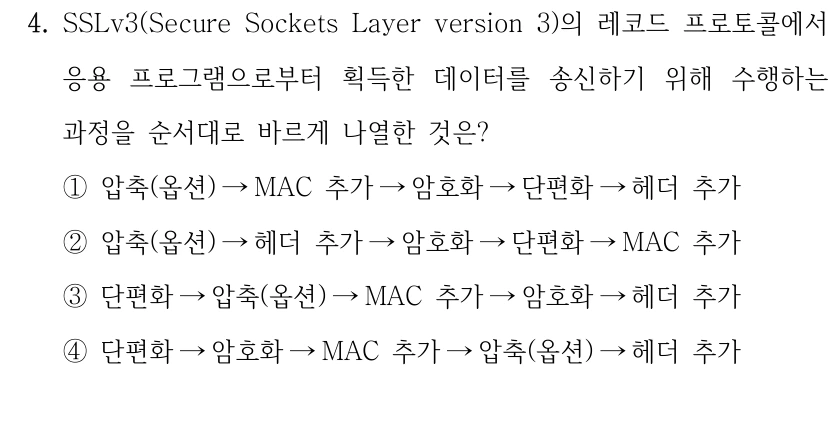 4. SSLv3(Secure Sockets Layer version 3)의 레코드 프로토콜에서 응용 프로그램으로부터 획득한 데이터를 송신하기 위해 수행하는 과정을 순서대로 바르게 나열한 것은? ①압축(옵션) →MAC 추가→암호화→단편화→헤더 추가 ②압축(옵션) →헤더 추가→암호화→단편화→MAC 추가 ③단편화→압축(옵션) →MAC 추가→암호화→헤더 추가 ④단편화→암호화→MAC 추가→압축(옵션) →헤더 추가