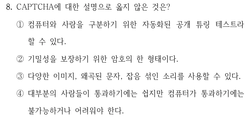 8. CAPTCHA에 대한 설명으로 옳지 않은 것은? ①컴퓨터와 사람을 구분하기 위한 자동화된 공개 튜링 테스트라 할 수 있다. ②기밀성을 보장하기 위한 암호의 한 형태이다. ③다양한 이미지, 왜곡된 문자, 잡음 섞인 소리를 사용할 수 있다. ④대부분의 사람들이 통과하기에는 쉽지만 컴퓨터가 통과하기에는 불가능하거나 어려워야 한다.