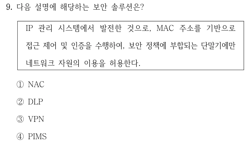 9. 다음 설명에 해당하는 보안 솔루션은? IP 관리 시스템에서 발전한 것으로, MAC 주소를 기반으로 접근 제어 및 인증을 수행하여, 보안 정책에 부합되는 단말기에만 네트워크 자원의 이용을 허용한다. ①NAC ②DLP ③VPN ④PIMS