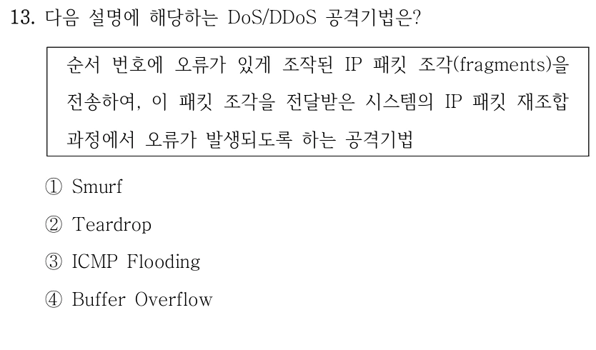 13. 다음 설명에 해당하는 DoS/DDoS 공격기법은? 순서 번호에 오류가 있게 조작된 IP 패킷 조각(fragments)을 전송하여, 이 패킷 조각을 전달받은 시스템의 IP 패킷 재조합 과정에서 오류가 발생되도록 하는 공격기법 ①Smurf ②Teardrop ③ICMP Flooding ④Buffer Overflow