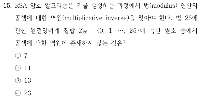 15. RSA 암호 알고리즘은 키를 생성하는 과정에서 법(modulus) 연산의 곱셈에 대한 역원(multiplicative inverse)을 찾아야 한다. 법 26에 관한 완전잉여계 집합 Z26 ＝{0, 1, …, 25}에 속한 원소 중에서 곱셈에 대한 역원이 존재하지 않는 것은? ①7 ②11 ③13 ④23