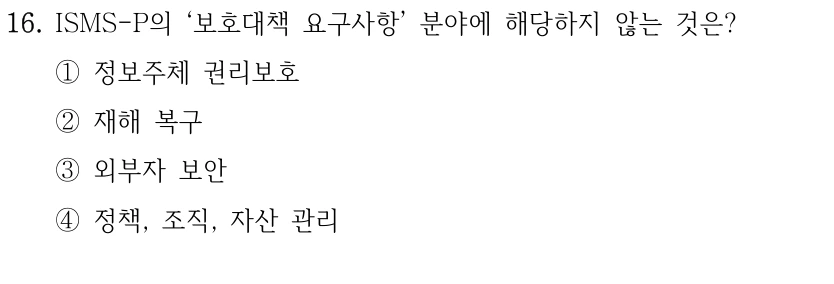 16. ISMS-P의 ‘보호대책 요구사항’ 분야에 해당하지 않는 것은? ①정보주체 권리보호 ②재해 복구 ③외부자 보안 ④정책, 조직, 자산 관리