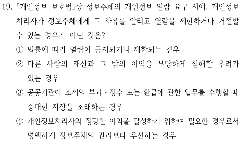 19. 개인정보 보호법상 정보주체의 개인정보 열람 요구 시에, 개인정보 처리자가 정보주체에게 그 사유를 알리고 열람을 제한하거나 거절할 수 있는 경우가 아닌 것은? ①법률에 따라 열람이 금지되거나 제한되는 경우 ②다른 사람의 재산과 그 밖의 이익을 부당하게 침해할 우려가 있는 경우 ③공공기관이 조세의 부과ㆍ징수 또는 환급에 관한 업무를 수행할 때 중대한 지장을 초래하는 경우 ④개인정보처리자의 정당한 이익을 달성하기 위하여 필요한 경우로서 명백하게 정보주체의 권리보다 우선하는 경우