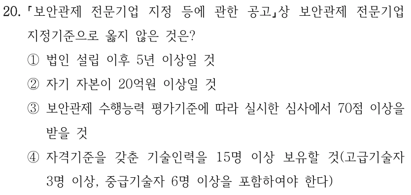 20. 보안관제 전문기업 지정 등에 관한 공고상 보안관제 전문기업 지정기준으로 옳지 않은 것은? ①법인 설립 이후 5년 이상일 것 ②자기 자본이 20억원 이상일 것 ③보안관제 수행능력 평가기준에 따라 실시한 심사에서 70점 이상을 받을 것 ④자격기준을 갖춘 기술인력을 15명 이상 보유할 것(고급기술자 3명 이상, 중급기술자 6명 이상을 포함하여야 한다)