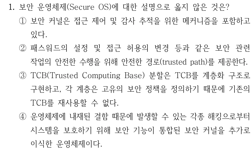 1. 보안 운영체제(Secure OS)에 대한 설명으로 옳지 않은 것은? ①보안 커널은 접근 제어 및 감사 추적을 위한 메커니즘을 포함하고 있다. ②패스워드의 설정 및 접근 허용의 변경 등과 같은 보안 관련 작업의 안전한 수행을 위해 안전한 경로(trusted path)를 제공한다. ③TCB(Trusted Computing Base) 분할은 TCB를 계층화 구조로 구현하고, 각 계층은 고유의 보안 정책을 정의하기 때문에 기존의 TCB를 재사용할 수 없다. ④운영체제에 내재된 결함 때문에 발생할 수 있는 각종 해킹으로부터 시스템을 보호하기 위해 보안 기능이 통합된 보안 커널을 추가로 이식한 운영체제이다.