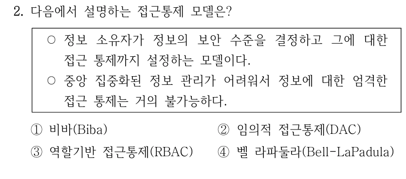 2. 다음에서 설명하는 접근통제 모델은? ○정보 소유자가 정보의 보안 수준을 결정하고 그에 대한 접근 통제까지 설정하는 모델이다. ○중앙 집중화된 정보 관리가 어려워서 정보에 대한 엄격한 접근 통제는 거의 불가능하다. ①비바(Biba) ②임의적 접근통제(DAC) ③역할기반 접근통제(RBAC) ④벨 라파둘라(Bell-LaPadula)