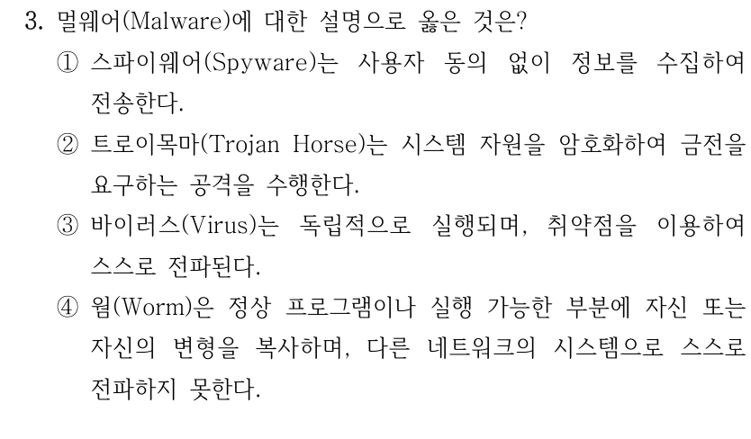 3. 멀웨어(Malware)에 대한 설명으로 옳은 것은? ①스파이웨어(Spyware)는 사용자 동의 없이 정보를 수집하여 전송한다. ②트로이목마(Trojan Horse)는 시스템 자원을 암호화하여 금전을 요구하는 공격을 수행한다. ③바이러스(Virus)는 독립적으로 실행되며, 취약점을 이용하여 스스로 전파된다. ④웜(Worm)은 정상 프로그램이나 실행 가능한 부분에 자신 또는 자신의 변형을 복사하며, 다른 네트워크의 시스템으로 스스로 전파하지 못한다.