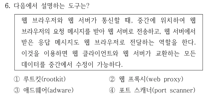 6. 다음에서 설명하는 도구는? 웹 브라우저와 웹 서버가 통신할 때, 중간에 위치하여 웹 브라우저의 요청 메시지를 받아 웹 서버로 전송하고, 웹 서버에서 받은 응답 메시지도 웹 브라우저로 전달하는 역할을 한다. 이것을 이용하면 웹 클라이언트와 웹 서버가 교환하는 모든 데이터를 중간에서 수정이 가능하다. ①루트킷(rootkit) ②웹 프록시(web proxy) ③애드웨어(adware) ④포트 스캐너(port scanner)