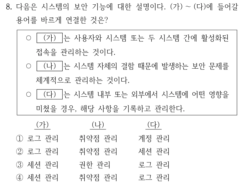 8. 다음은 시스템의 보안 기능에 대한 설명이다. (가) ～(다)에 들어갈 용어를 바르게 연결한 것은? ○ (가) 는 사용자와 시스템 또는 두 시스템 간에 활성화된 접속을 관리하는 것이다. ○ (나) 는 시스템 자체의 결함 때문에 발생하는 보안 문제를 체계적으로 관리하는 것이다. ○ (다) 는 시스템 내부 또는 외부에서 시스템에 어떤 영향을 미쳤을 경우, 해당 사항을 기록하고 관리한다. (가) (나) (다) ①로그 관리 취약점 관리 계정 관리 ②로그 관리 취약점 관리 세션 관리 ③세션 관리 권한 관리 로그 관리 ④세션 관리 취약점 관리 로그 관리