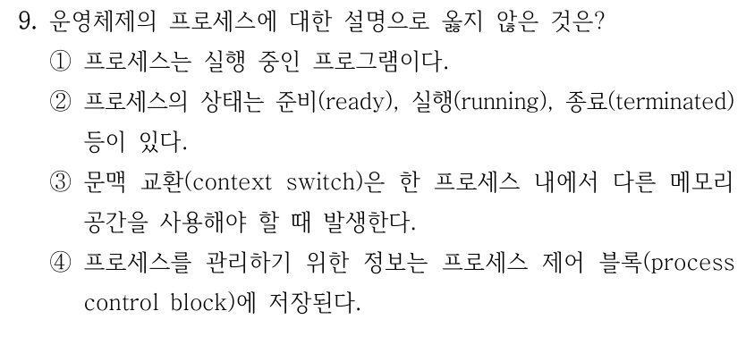 9. 운영체제의 프로세스에 대한 설명으로 옳지 않은 것은? ①프로세스는 실행 중인 프로그램이다. ②프로세스의 상태는 준비(ready), 실행(running), 종료(terminated) 등이 있다. ③문맥 교환(context switch)은 한 프로세스 내에서 다른 메모리 공간을 사용해야 할 때 발생한다. ④프로세스를 관리하기 위한 정보는 프로세스 제어 블록(process control block)에 저장된다.
