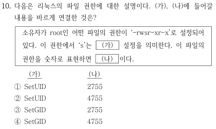 10. 다음은 리눅스의 파일 권한에 대한 설명이다. (가), (나)에 들어갈 내용을 바르게 연결한 것은? 소유자가 root인 어떤 파일의 권한이 ‘-rwsr-xr-x’로 설정되어 있다. 이 권한에서 ‘s’는 (가) 설정을 의미한다. 이 파일의 권한을 숫자로 표현하면 (나) 이다. (가) (나) ①SetUID 2755 ②SetUID 4755 ③SetGID 2755 ④SetGID 4755
