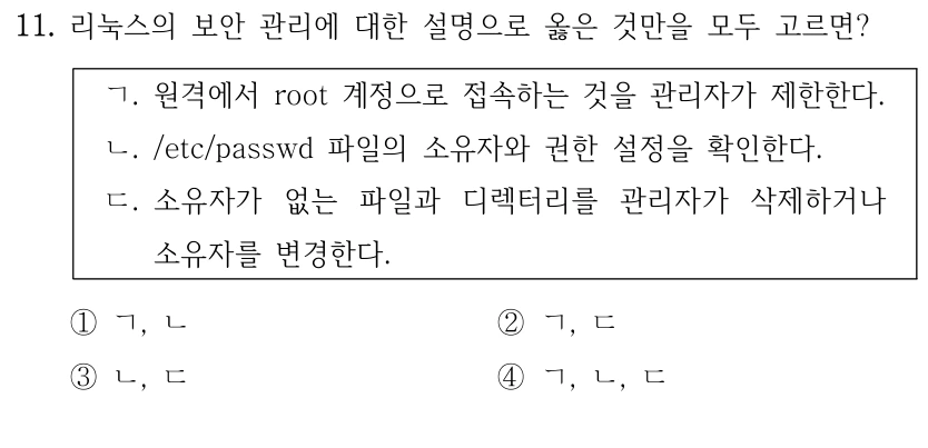 11. 리눅스의 보안 관리에 대한 설명으로 옳은 것만을 모두 고르면? ㄱ. 원격에서 root 계정으로 접속하는 것을 관리자가 제한한다. ㄴ. /etc/passwd 파일의 소유자와 권한 설정을 확인한다. ㄷ. 소유자가 없는 파일과 디렉터리를 관리자가 삭제하거나 소유자를 변경한다. ①ㄱ, ㄴ ②ㄱ, ㄷ ③ㄴ, ㄷ ④ㄱ, ㄴ, ㄷ