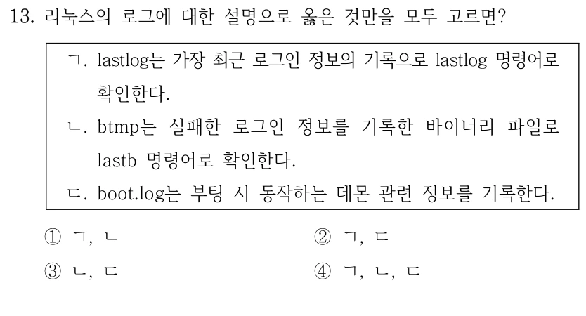 13. 리눅스의 로그에 대한 설명으로 옳은 것만을 모두 고르면? ㄱ. lastlog는 가장 최근 로그인 정보의 기록으로 lastlog 명령어로 확인한다. ㄴ. btmp는 실패한 로그인 정보를 기록한 바이너리 파일로 lastb 명령어로 확인한다. ㄷ. boot.log는 부팅 시 동작하는 데몬 관련 정보를 기록한다. ①ㄱ, ㄴ ②ㄱ, ㄷ ③ㄴ, ㄷ ④ㄱ, ㄴ, ㄷ