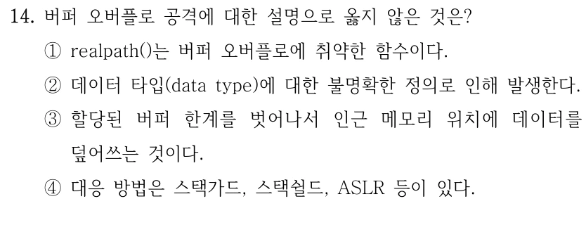 14. 버퍼 오버플로 공격에 대한 설명으로 옳지 않은 것은? ①realpath()는 버퍼 오버플로에 취약한 함수이다. ②데이터 타입(data type)에 대한 불명확한 정의로 인해 발생한다. ③할당된 버퍼 한계를 벗어나서 인근 메모리 위치에 데이터를 덮어쓰는 것이다. ④대응 방법은 스택가드, 스택쉴드, ASLR 등이 있다.