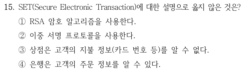 15. SET(Secure Electronic Transaction)에 대한 설명으로 옳지 않은 것은? ①RSA 암호 알고리즘을 사용한다. ②이중 서명 프로토콜을 사용한다. ③상점은 고객의 지불 정보(카드 번호 등)를 알 수 없다. ④은행은 고객의 주문 정보를 알 수 있다.