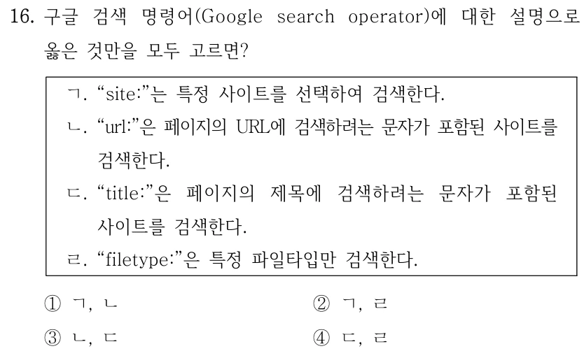 16. 구글 검색 명령어(Google search operator)에 대한 설명으로 옳은 것만을 모두 고르면? ㄱ. “site:”는 특정 사이트를 선택하여 검색한다. ㄴ. “url:”은 페이지의 URL에 검색하려는 문자가 포함된 사이트를 검색한다. ㄷ. “title:”은 페이지의 제목에 검색하려는 문자가 포함된 사이트를 검색한다. ㄹ. “filetype:”은 특정 파일타입만 검색한다. ①ㄱ, ㄴ ②ㄱ, ㄹ ③ㄴ, ㄷ ④ㄷ, ㄹ