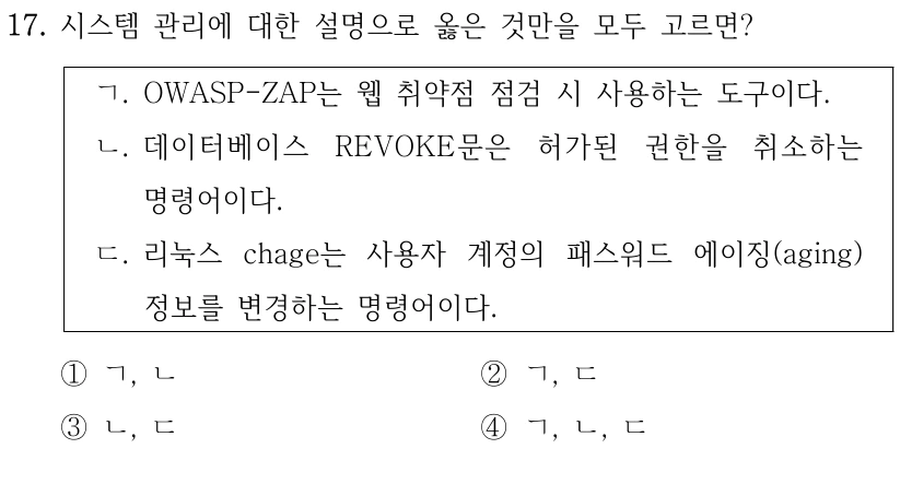 17. 시스템 관리에 대한 설명으로 옳은 것만을 모두 고르면? ㄱ. OWASP-ZAP는 웹 취약점 점검 시 사용하는 도구이다. ㄴ. 데이터베이스 REVOKE문은 허가된 권한을 취소하는 명령어이다. ㄷ. 리눅스 chage는 사용자 계정의 패스워드 에이징(aging) 정보를 변경하는 명령어이다. ①ㄱ, ㄴ ②ㄱ, ㄷ ③ㄴ, ㄷ ④ㄱ, ㄴ, ㄷ
