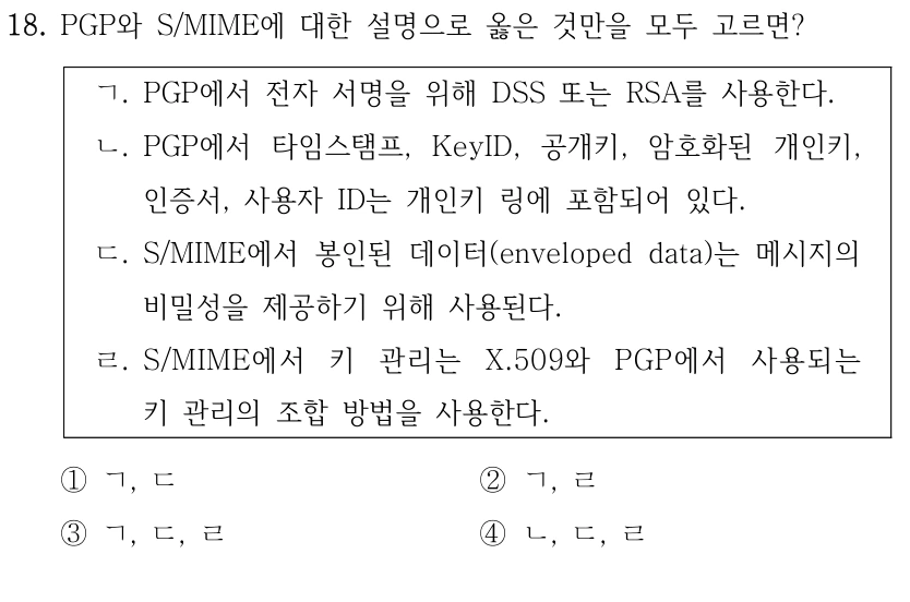 18. PGP와 S/MIME에 대한 설명으로 옳은 것만을 모두 고르면? ㄱ. PGP에서 전자 서명을 위해 DSS 또는 RSA를 사용한다. ㄴ. PGP에서 타임스탬프, KeyID, 공개키, 암호화된 개인키, 인증서, 사용자 ID는 개인키 링에 포함되어 있다. ㄷ. S/MIME에서 봉인된 데이터(enveloped data)는 메시지의 비밀성을 제공하기 위해 사용된다. ㄹ. S/MIME에서 키 관리는 X.509와 PGP에서 사용되는 키 관리의 조합 방법을 사용한다. ①ㄱ, ㄷ ②ㄱ, ㄹ ③ㄱ, ㄷ, ㄹ ④ㄴ, ㄷ, ㄹ