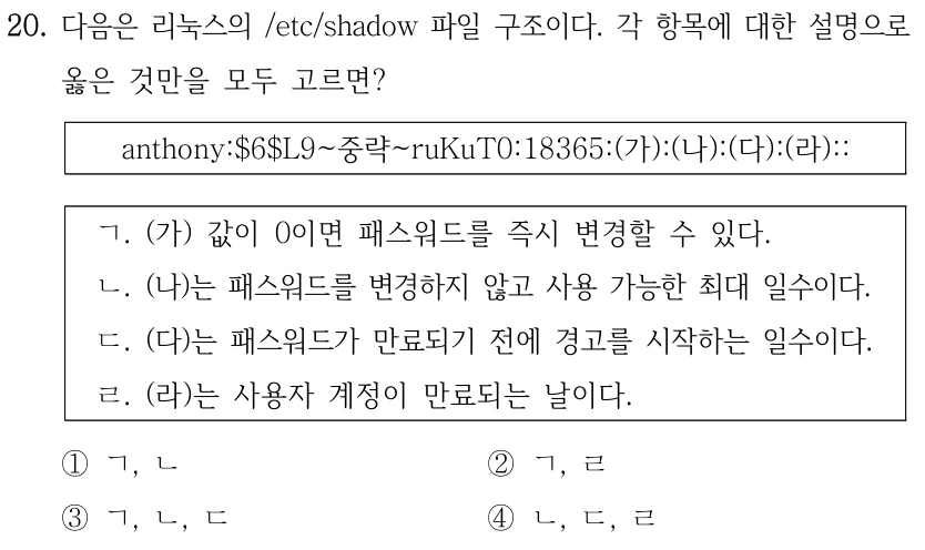 20. 다음은 리눅스의 /etc/shadow 파일 구조이다. 각 항목에 대한 설명으로 옳은 것만을 모두 고르면? anthony:$6$L9~중략~ruKuT0:18365:(가):(나):(다):(라):: ㄱ. (가) 값이 0이면 패스워드를 즉시 변경할 수 있다. ㄴ. (나)는 패스워드를 변경하지 않고 사용 가능한 최대 일수이다. ㄷ. (다)는 패스워드가 만료되기 전에 경고를 시작하는 일수이다. ㄹ. (라)는 사용자 계정이 만료되는 날이다. ①ㄱ, ㄴ ②ㄱ, ㄹ ③ㄱ, ㄴ, ㄷ ④ㄴ, ㄷ, ㄹ
