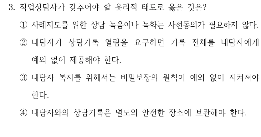 3. 직업상담사가 갖추어야 할 윤리적 태도로 옳은 것은? 
①사례지도를 위한 상담 녹음이나 녹화는 사전동의가 필요하지 않다.
②내담자가 상담기록 열람을 요구하면 기록 전체를 내담자에게 
예외 없이 제공해야 한다. 
③내담자 복지를 위해서는 비밀보장의 원칙이 예외 없이 지켜져야 
한다.
④내담자와의 상담기록은 별도의 안전한 장소에 보관해야 한다.