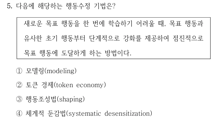 5. 다음에 해당하는 행동수정 기법은?
새로운 목표 행동을 한 번에 학습하기 어려울 때, 목표 행동과 
유사한 초기 행동부터 단계적으로 강화를 제공하여 점진적으로 
목표 행동에 도달하게 하는 방법이다.
①모델링(modeling)
②토큰 경제(token economy)
③행동조성법(shaping)
④체계적 둔감법(systematic desensitization)