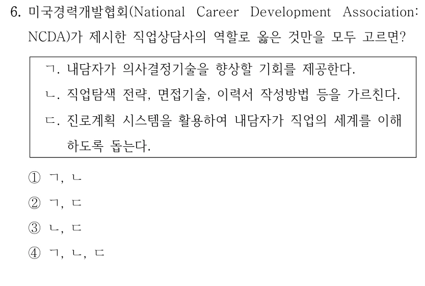 6. 미국경력개발협회(National Career Development Association: 
NCDA)가 제시한 직업상담사의 역할로 옳은 것만을 모두 고르면?
ㄱ. 내담자가 의사결정기술을 향상할 기회를 제공한다.
ㄴ. 직업탐색 전략, 면접기술, 이력서 작성방법 등을 가르친다.
ㄷ. 진로계획 시스템을 활용하여 내담자가 직업의 세계를 이해
하도록 돕는다.
①ㄱ, ㄴ
②ㄱ, ㄷ
③ㄴ, ㄷ
④ㄱ, ㄴ, ㄷ