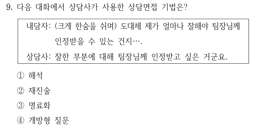 9. 다음 대화에서 상담사가 사용한 상담면접 기법은?
내담자: (크게 한숨을 쉬며) 도대체 제가 얼마나 잘해야 팀장님께 
인정받을 수 있는 건지….
상담사: 잘한 부분에 대해 팀장님께 인정받고 싶은 거군요.
①해석
②재진술
③명료화
④개방형 질문