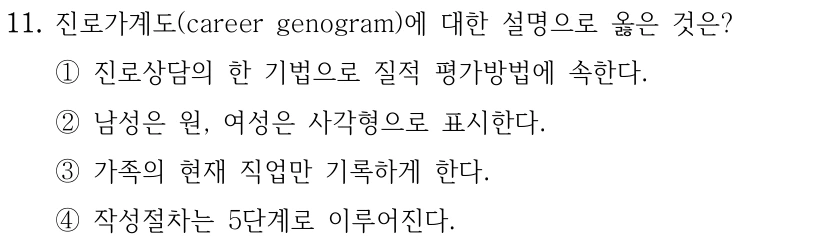 11. 진로가계도(career genogram)에 대한 설명으로 옳은 것은?
①진로상담의 한 기법으로 질적 평가방법에 속한다.
②남성은 원, 여성은 사각형으로 표시한다.
③가족의 현재 직업만 기록하게 한다.
④작성절차는 5단계로 이루어진다.