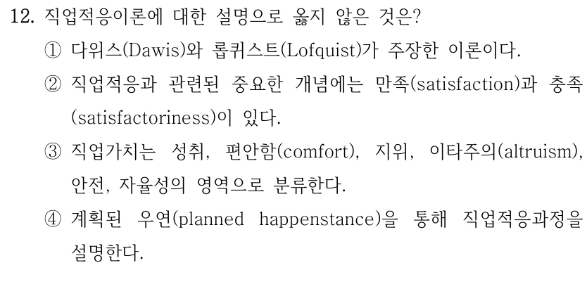 12. 직업적응이론에 대한 설명으로 옳지 않은 것은? 
①다위스(Dawis)와 롭퀴스트(Lofquist)가 주장한 이론이다.
②직업적응과 관련된 중요한 개념에는 만족(satisfaction)과 충족
(satisfactoriness)이 있다.
③직업가치는 성취, 편안함(comfort), 지위, 이타주의(altruism), 
안전, 자율성의 영역으로 분류한다.
④계획된 우연(planned happenstance)을 통해 직업적응과정을 
설명한다.