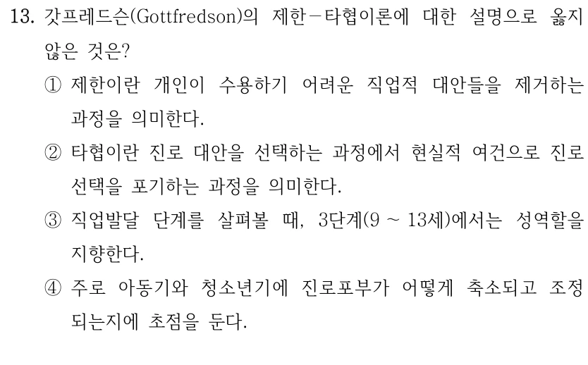 13. 갓프레드슨(Gottfredson)의 제한－타협이론에 대한 설명으로 옳지 
않은 것은?
①제한이란 개인이 수용하기 어려운 직업적 대안들을 제거하는 
과정을 의미한다.
②타협이란 진로 대안을 선택하는 과정에서 현실적 여건으로 진로
선택을 포기하는 과정을 의미한다.
③직업발달 단계를 살펴볼 때, 3단계(9 ～13세)에서는 성역할을 
지향한다.
④주로 아동기와 청소년기에 진로포부가 어떻게 축소되고 조정
되는지에 초점을 둔다.
