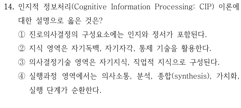 14. 인지적 정보처리(Cognitive Information Processing: CIP) 이론에 
대한 설명으로 옳은 것은?
①진로의사결정의 구성요소에는 인지와 정서가 포함된다. 
②지식 영역은 자기독백, 자기자각, 통제 기술을 활용한다.
③의사결정기술 영역은 자기지식, 직업적 지식으로 구성된다.
④실행과정 영역에서는 의사소통, 분석, 종합(synthesis), 가치화, 
실행 단계가 순환한다.