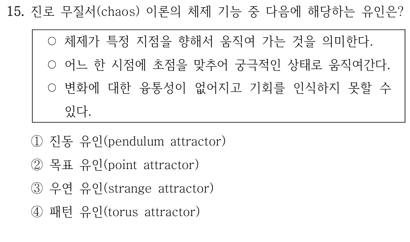 15. 진로 무질서(chaos) 이론의 체제 기능 중 다음에 해당하는 유인은?
○체제가 특정 지점을 향해서 움직여 가는 것을 의미한다.
○어느 한 시점에 초점을 맞추어 궁극적인 상태로 움직여간다.
○변화에 대한 융통성이 없어지고 기회를 인식하지 못할 수 
있다. 
①진동 유인(pendulum attractor)
②목표 유인(point attractor)
③우연 유인(strange attractor)
④패턴 유인(torus attractor)