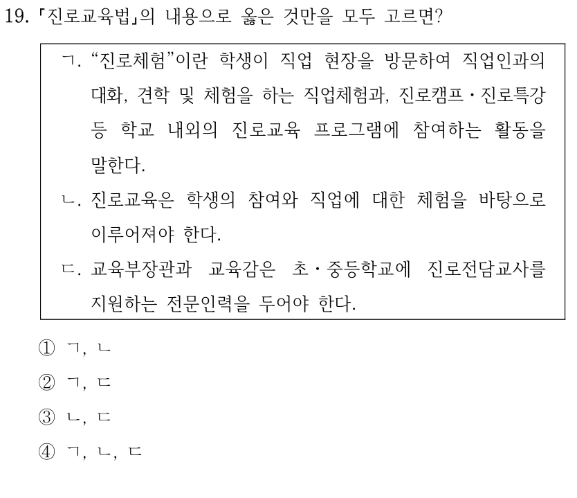 19.
진로교육법의 내용으로 옳은 것만을 모두 고르면?
ㄱ. “진로체험”이란 학생이 직업 현장을 방문하여 직업인과의 
대화, 견학 및 체험을 하는 직업체험과, 진로캠프ㆍ진로특강 
등 학교 내외의 진로교육 프로그램에 참여하는 활동을 
말한다.
ㄴ. 진로교육은 학생의 참여와 직업에 대한 체험을 바탕으로 
이루어져야 한다.
ㄷ. 교육부장관과 교육감은 초ㆍ중등학교에 진로전담교사를 
지원하는 전문인력을 두어야 한다.
①ㄱ, ㄴ
②ㄱ, ㄷ
③ㄴ, ㄷ
④ㄱ, ㄴ, ㄷ